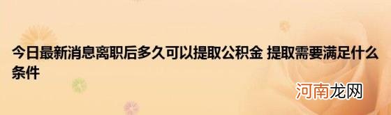 今日最新消息离职后多久可以提取公积金提取需要满足什么条件