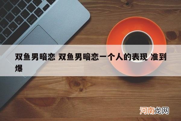 双鱼男暗恋 双鱼男暗恋一个人的表现 准到爆