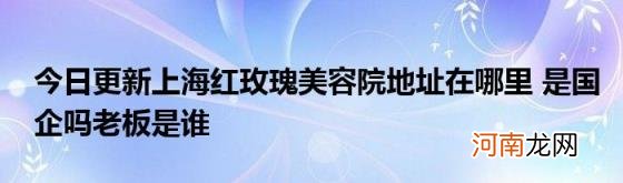 今日更新上海红玫瑰美容院地址在哪里是国企吗老板是谁