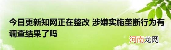 今日更新知网正在整改涉嫌实施垄断行为有调查结果了吗