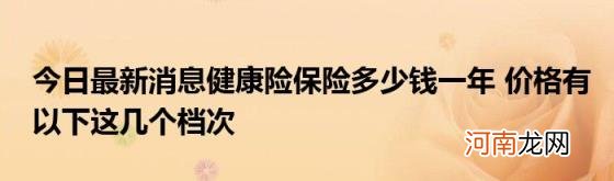 今日最新消息健康险保险多少钱一年价格有以下这几个档次