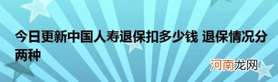 今日更新中国人寿退保扣多少钱退保情况分两种