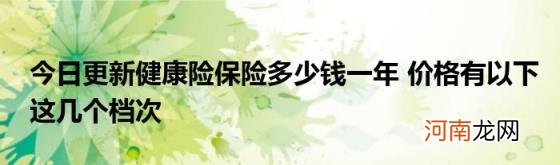 今日更新健康险保险多少钱一年价格有以下这几个档次