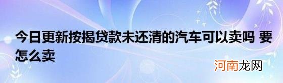 今日更新按揭贷款未还清的汽车可以卖吗要怎么卖