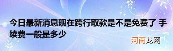 今日最新消息现在跨行取款是不是免费了手续费一般是多少