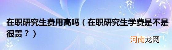 在职研究生学费是不是很贵？ 在职研究生费用高吗