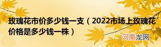 2022市场上玫瑰花价格是多少钱一株 玫瑰花市价多少钱一支