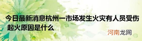 今日最新消息杭州一市场发生火灾有人员受伤起火原因是什么