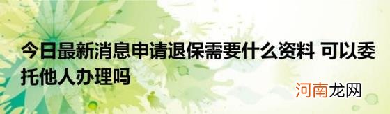 今日最新消息申请退保需要什么资料可以委托他人办理吗