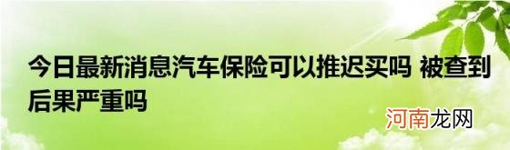 今日最新消息汽车保险可以推迟买吗被查到后果严重吗