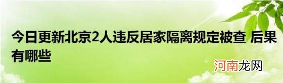 今日更新北京2人违反居家隔离规定被查后果有哪些