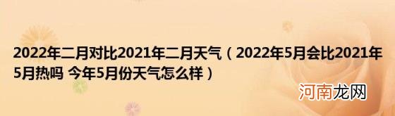 2022年5月会比2021年5月热吗今年5月份天气怎么样 2022年二月对比2021年二月天气