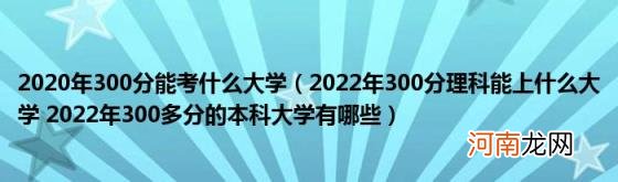 2022年300分理科能上什么大学2022年300多分的本科大学有哪些 2020年300分能考什么大学