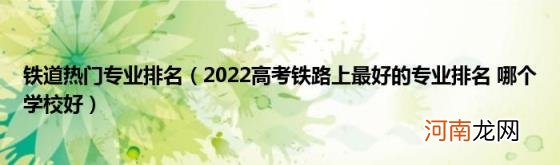 2022高考铁路上最好的专业排名哪个学校好 铁道热门专业排名