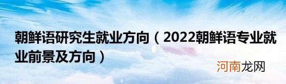 2022朝鲜语专业就业前景及方向 朝鲜语研究生就业方向