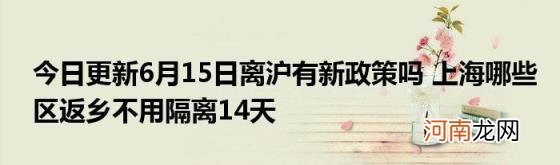 今日更新6月15日离沪有新政策吗上海哪些区返乡不用隔离14天