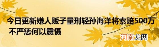 今日更新嫌人贩子量刑轻孙海洋将索赔500万不严惩何以震慑