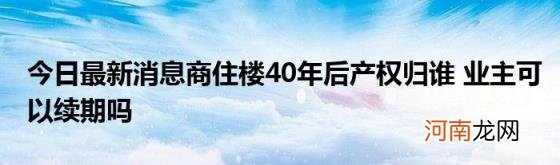 今日最新消息商住楼40年后产权归谁业主可以续期吗