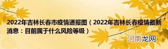 2022年吉林长春疫情最新消息：目前属于什么风险等级 2022年吉林长春市疫情通报图