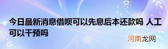 今日最新消息借呗可以先息后本还款吗人工可以干预吗