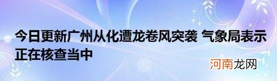 今日更新广州从化遭龙卷风突袭气象局表示正在核查当中