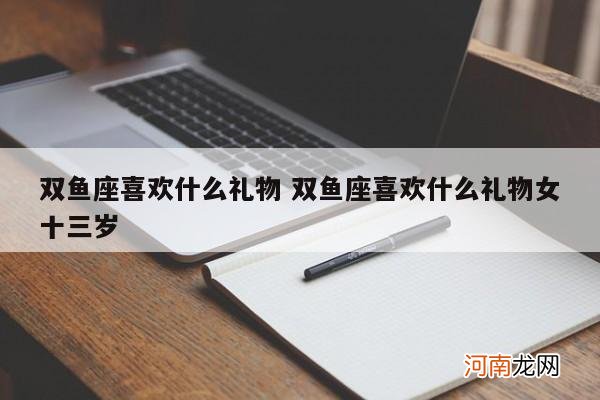 双鱼座喜欢什么礼物 双鱼座喜欢什么礼物女十三岁