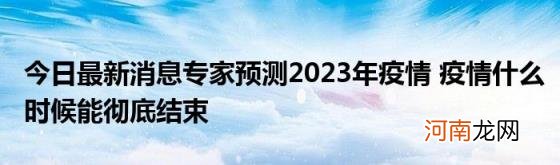 今日最新消息专家预测2023年疫情疫情什么时候能彻底结束