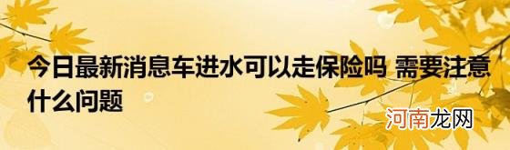 今日最新消息车进水可以走保险吗需要注意什么问题