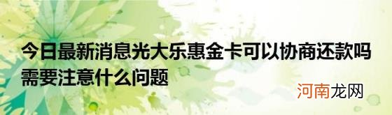 今日最新消息光大乐惠金卡可以协商还款吗需要注意什么问题