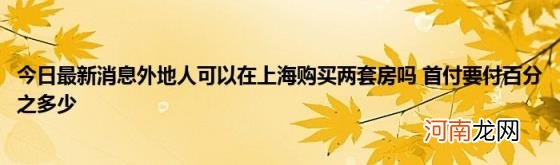 今日最新消息外地人可以在上海购买两套房吗首付要付百分之多少