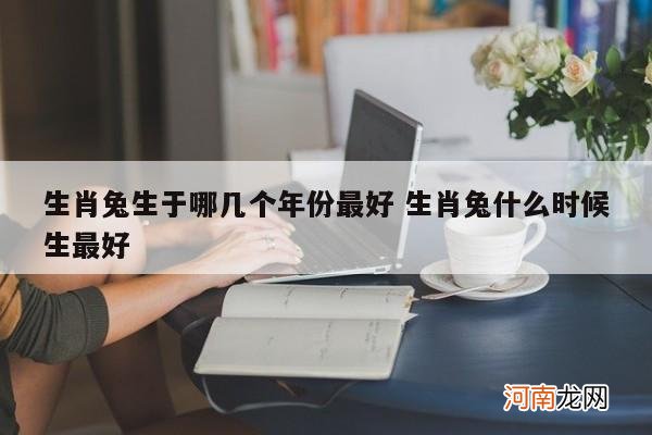 生肖兔生于哪几个年份最好 生肖兔什么时候生最好
