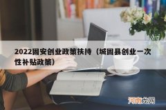 城固县创业一次性补贴政策 2022固安创业政策扶持