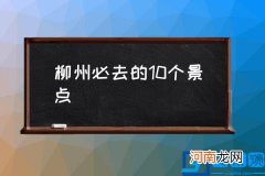 柳州必去的10个景点,柳州十大最好玩的地方？