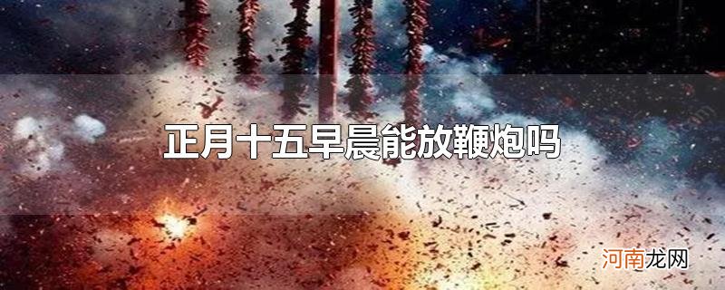 正月十五早晨能放鞭炮吗