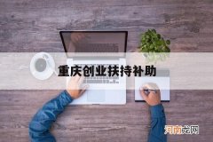 重庆创业扶持补助 重庆政府创业扶持资金