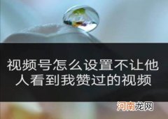 视频号不想让有些好友看见 视频号怎么设置不让别人看到我的赞