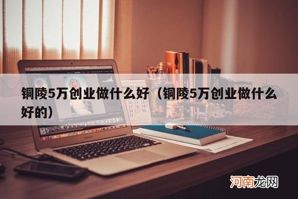 铜陵5万创业做什么好的 铜陵5万创业做什么好