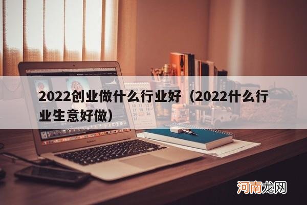 2022什么行业生意好做 2022创业做什么行业好