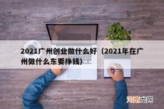 2021年在广州做什么东要挣钱 2021广州创业做什么好