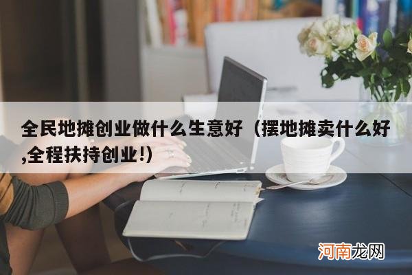 摆地摊卖什么好,全程扶持创业! 全民地摊创业做什么生意好