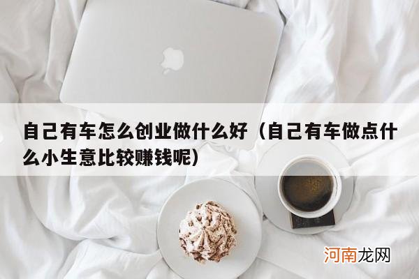 自己有车做点什么小生意比较赚钱呢 自己有车怎么创业做什么好