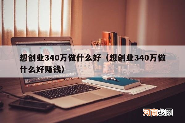 想创业340万做什么好赚钱 想创业340万做什么好