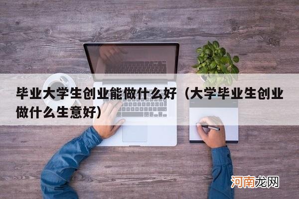 大学毕业生创业做什么生意好 毕业大学生创业能做什么好