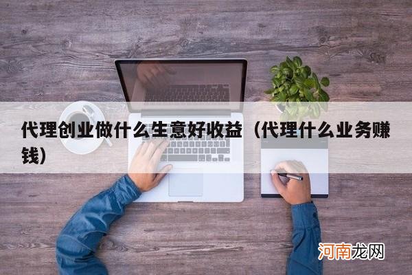 代理什么业务赚钱 代理创业做什么生意好收益