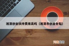 湘潭市创业补贴 湘潭创业扶持费用高吗