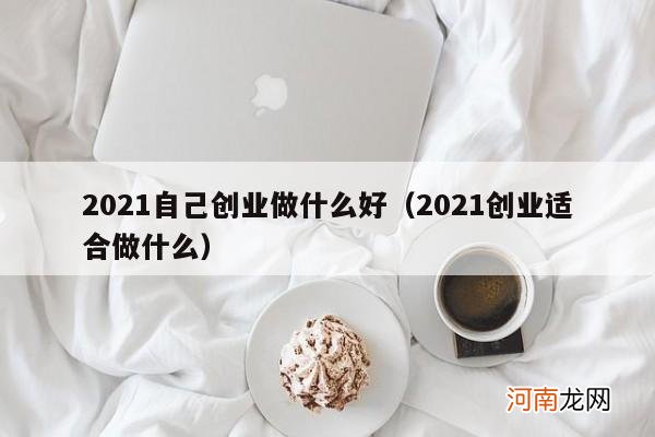 2021创业适合做什么 2021自己创业做什么好