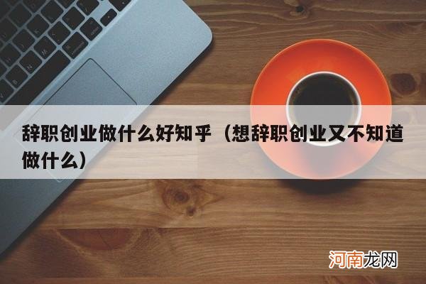 想辞职创业又不知道做什么 辞职创业做什么好知乎